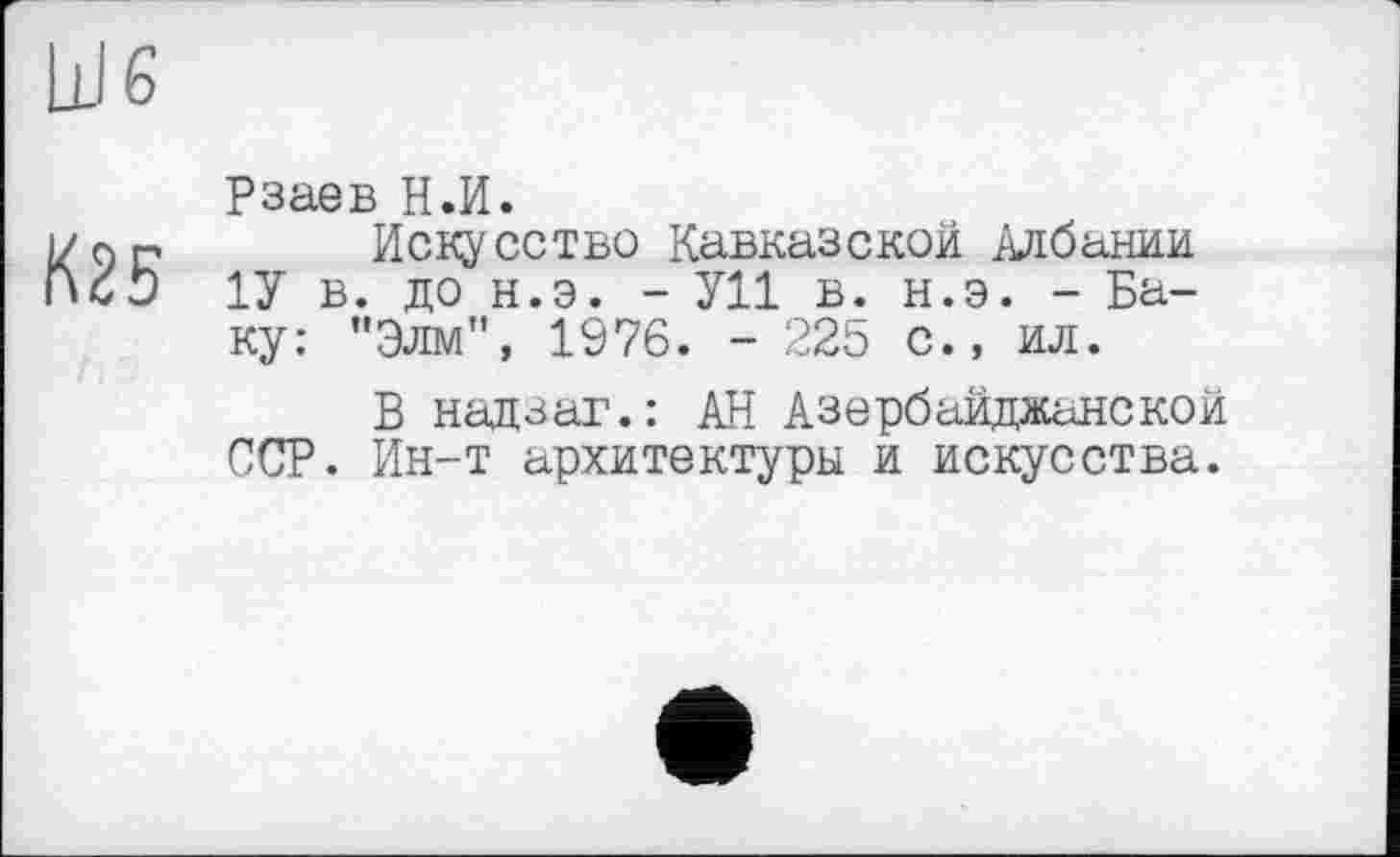 ﻿Ш6
K25
Рзаев H.И.
Искусство Кавказской Албании 1У в. до н.э. - У11 в. н.э. - Баку: "Элм", 1976. - 225 с., ил.
В надзаг.: АН Азербайджанской ССР. Ин-т архитектуры и искусства.